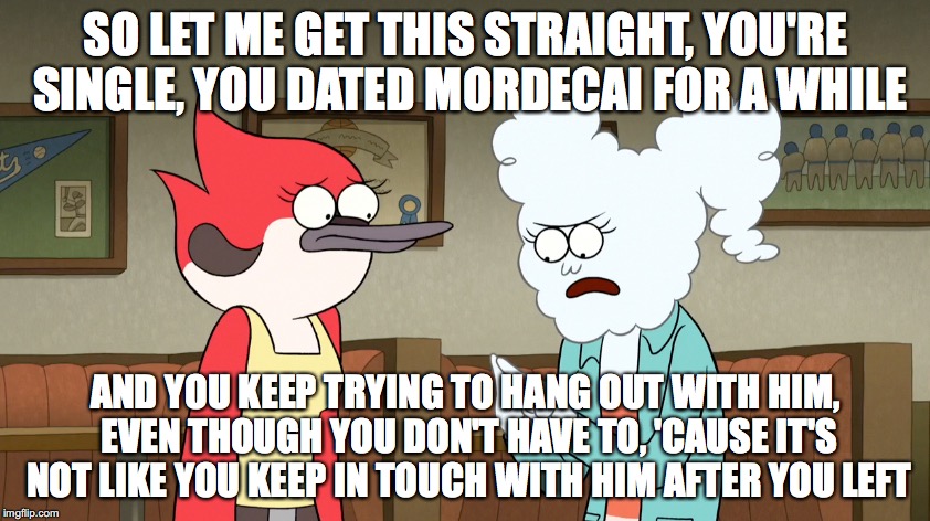 Double Date Fail | SO LET ME GET THIS STRAIGHT, YOU'RE SINGLE, YOU DATED MORDECAI FOR A WHILE; AND YOU KEEP TRYING TO HANG OUT WITH HIM, EVEN THOUGH YOU DON'T HAVE TO, 'CAUSE IT'S NOT LIKE YOU KEEP IN TOUCH WITH HIM AFTER YOU LEFT | image tagged in memes | made w/ Imgflip meme maker