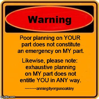 The way it is

 | Poor planning on YOUR part does not constitute an emergency on MY part. Likewise, please note: exhaustive planning on MY part does not entitle YOU in ANY way. ~~~~~anniegityergunoakley | image tagged in memes,wisdom,warning | made w/ Imgflip meme maker