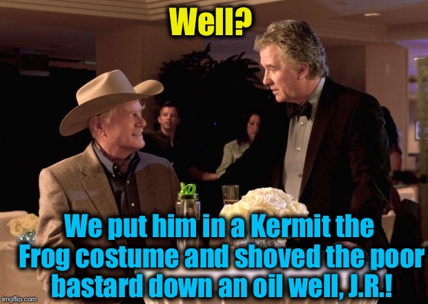 Well? We put him in a Kermit the Frog costume and shoved the poor bastard down an oil well, J.R.! | image tagged in jr/bobby | made w/ Imgflip meme maker