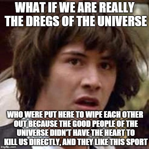 are we being "watched" | WHAT IF WE ARE REALLY THE DREGS OF THE UNIVERSE; WHO WERE PUT HERE TO WIPE EACH OTHER OUT BECAUSE THE GOOD PEOPLE OF THE UNIVERSE DIDN'T HAVE THE HEART TO KILL US DIRECTLY, AND THEY LIKE THIS SPORT | image tagged in memes,conspiracy keanu,conspiracy theory | made w/ Imgflip meme maker