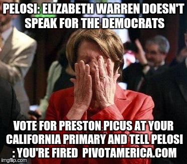 Nancy Pelosi Feigning Tears | PELOSI: ELIZABETH WARREN DOESN'T SPEAK FOR THE DEMOCRATS; VOTE FOR PRESTON PICUS AT YOUR CALIFORNIA PRIMARY AND TELL PELOSI : YOU'RE FIRED  PIVOTAMERICA.COM | image tagged in nancy pelosi feigning tears | made w/ Imgflip meme maker