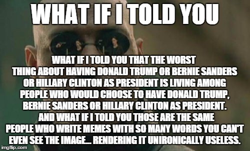 Matrix Morpheus | WHAT IF I TOLD YOU; WHAT IF I TOLD YOU THAT THE WORST THING ABOUT HAVING DONALD TRUMP OR BERNIE SANDERS OR HILLARY CLINTON AS PRESIDENT IS LIVING AMONG PEOPLE WHO WOULD CHOOSE TO HAVE DONALD TRUMP, BERNIE SANDERS OR HILLARY CLINTON AS PRESIDENT.   AND WHAT IF I TOLD YOU THOSE ARE THE SAME PEOPLE WHO WRITE MEMES WITH SO MANY WORDS YOU CAN'T EVEN SEE THE IMAGE... RENDERING IT UNIRONICALLY USELESS. | image tagged in memes,matrix morpheus | made w/ Imgflip meme maker