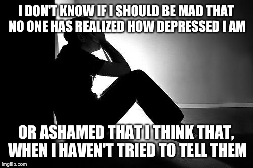 Depression | I DON'T KNOW IF I SHOULD BE MAD THAT NO ONE HAS REALIZED HOW DEPRESSED I AM; OR ASHAMED THAT I THINK THAT, WHEN I HAVEN'T TRIED TO TELL THEM | image tagged in depression | made w/ Imgflip meme maker