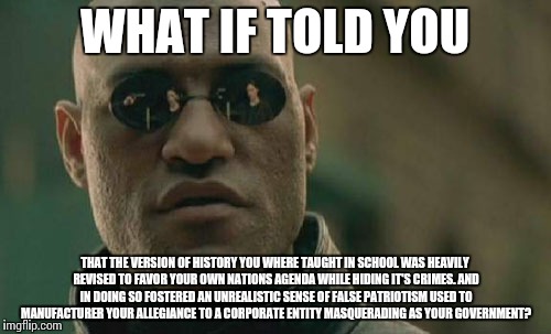 Matrix Morpheus Meme | WHAT IF TOLD YOU; THAT THE VERSION OF HISTORY YOU WHERE TAUGHT IN SCHOOL WAS HEAVILY REVISED TO FAVOR YOUR OWN NATIONS AGENDA WHILE HIDING IT'S CRIMES. AND IN DOING SO FOSTERED AN UNREALISTIC SENSE OF FALSE PATRIOTISM USED TO MANUFACTURER YOUR ALLEGIANCE TO A CORPORATE ENTITY MASQUERADING AS YOUR GOVERNMENT? | image tagged in memes,matrix morpheus | made w/ Imgflip meme maker