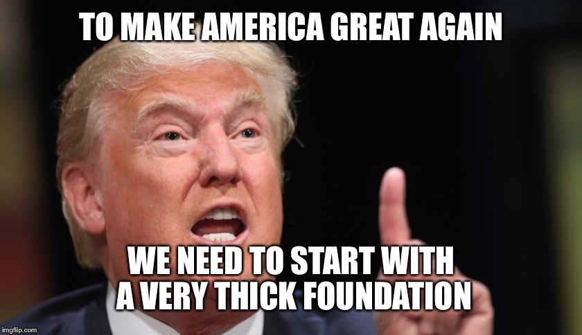 TO MAKE AMERICA GREAT AGAIN WE NEED TO START WITH A VERY THICK FOUNDATION | made w/ Imgflip meme maker