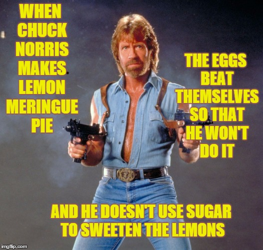 Chuck Norris | THE EGGS BEAT THEMSELVES SO THAT HE WON'T DO IT; WHEN CHUCK NORRIS MAKES LEMON MERINGUE PIE; AND HE DOESN'T USE SUGAR TO SWEETEN THE LEMONS | image tagged in chuck norris,lemon meringue,eggs beat themselves,pie | made w/ Imgflip meme maker