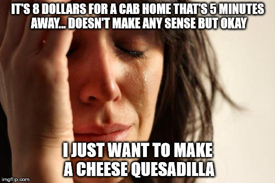 First World Problems | IT'S 8 DOLLARS FOR A CAB HOME THAT'S 5 MINUTES AWAY... DOESN'T MAKE ANY SENSE BUT OKAY; I JUST WANT TO MAKE A CHEESE QUESADILLA | image tagged in memes,first world problems | made w/ Imgflip meme maker