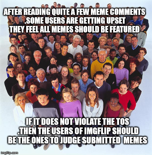 users of imgfip should be the ones judging memes  | AFTER READING QUITE A FEW MEME COMMENTS .SOME USERS ARE GETTING UPSET THEY FEEL ALL MEMES SHOULD BE FEATURED; IF IT DOES NOT VIOLATE THE TOS .THEN THE USERS OF IMGFLIP SHOULD BE THE ONES TO JUDGE SUBMITTED  MEMES | image tagged in memes,people | made w/ Imgflip meme maker