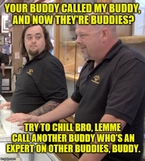 pawn stars rebuttal | YOUR BUDDY CALLED MY BUDDY, AND NOW THEY'RE BUDDIES? TRY TO CHILL BRO, LEMME CALL ANOTHER BUDDY WHO'S AN EXPERT ON OTHER BUDDIES, BUDDY. | image tagged in pawn stars rebuttal | made w/ Imgflip meme maker