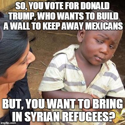 Third World Skeptical Kid Meme | SO, YOU VOTE FOR DONALD TRUMP, WHO WANTS TO BUILD A WALL TO KEEP AWAY MEXICANS; BUT, YOU WANT TO BRING IN SYRIAN REFUGEES? | image tagged in memes,third world skeptical kid,donald trump | made w/ Imgflip meme maker