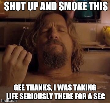 The Dude |  SHUT UP AND SMOKE THIS; GEE THANKS, I WAS TAKING LIFE SERIOUSLY THERE FOR A SEC | image tagged in the dude | made w/ Imgflip meme maker