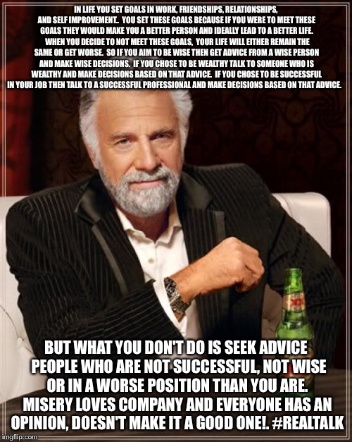 The Most Interesting Man In The World Meme | IN LIFE YOU SET GOALS IN WORK, FRIENDSHIPS, RELATIONSHIPS, AND SELF IMPROVEMENT..  YOU SET THESE GOALS BECAUSE IF YOU WERE TO MEET THESE GOALS THEY WOULD MAKE YOU A BETTER PERSON AND IDEALLY LEAD TO A BETTER LIFE.  WHEN YOU DECIDE TO NOT MEET THESE GOALS,  YOUR LIFE WILL EITHER REMAIN THE SAME OR GET WORSE.  SO IF YOU AIM TO BE WISE THEN GET ADVICE FROM A WISE PERSON AND MAKE WISE DECISIONS.  IF YOU CHOSE TO BE WEALTHY TALK TO SOMEONE WHO IS WEALTHY AND MAKE DECISIONS BASED ON THAT ADVICE.  IF YOU CHOSE TO BE SUCCESSFUL IN YOUR JOB THEN TALK TO A SUCCESSFUL PROFESSIONAL AND MAKE DECISIONS BASED ON THAT ADVICE. BUT WHAT YOU DON'T DO IS SEEK ADVICE  PEOPLE WHO ARE NOT SUCCESSFUL, NOT WISE OR IN A WORSE POSITION THAN YOU ARE. MISERY LOVES COMPANY AND EVERYONE HAS AN OPINION, DOESN'T MAKE IT A GOOD ONE!.
#REALTALK | image tagged in memes,bad advice | made w/ Imgflip meme maker