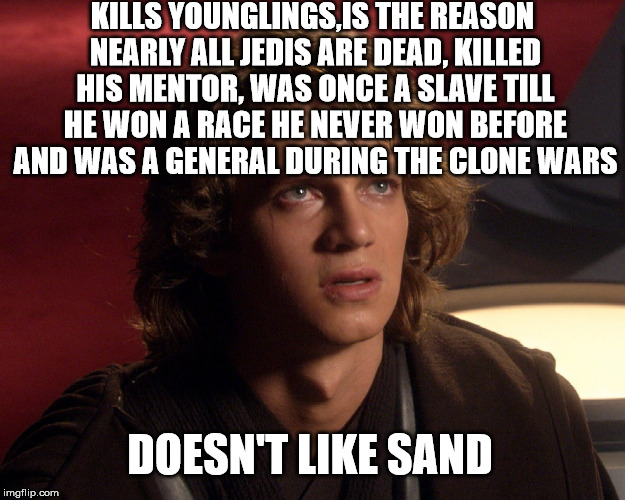 Whiny Anakin |  KILLS YOUNGLINGS,IS THE REASON NEARLY ALL JEDIS ARE DEAD, KILLED HIS MENTOR, WAS ONCE A SLAVE TILL HE WON A RACE HE NEVER WON BEFORE AND WAS A GENERAL DURING THE CLONE WARS; DOESN'T LIKE SAND | image tagged in anakin skywalker,star wars | made w/ Imgflip meme maker