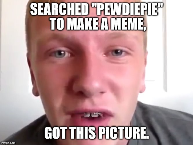 Pewdiepie Hater | SEARCHED "PEWDIEPIE" TO MAKE A MEME, GOT THIS PICTURE. | image tagged in pewdiepie hater | made w/ Imgflip meme maker