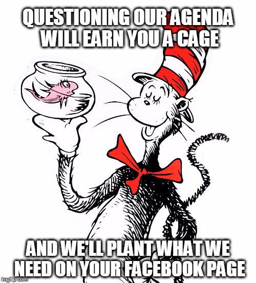 QUESTIONING OUR AGENDA WILL EARN YOU A CAGE; AND WE'LL PLANT WHAT WE NEED ON YOUR FACEBOOK PAGE | image tagged in cat in the hat 3 | made w/ Imgflip meme maker