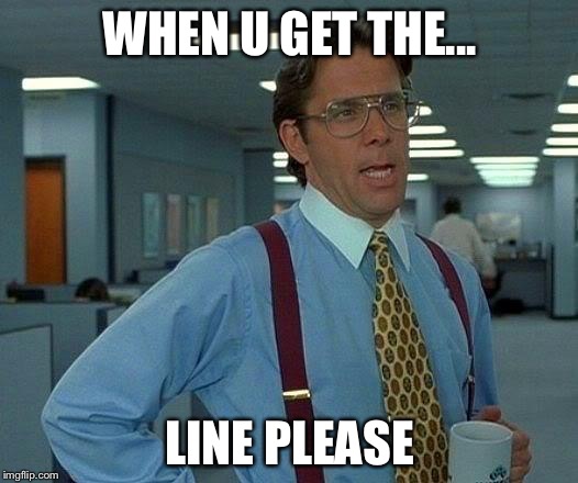 That Would Be Great | WHEN U GET THE... LINE PLEASE | image tagged in memes,that would be great | made w/ Imgflip meme maker