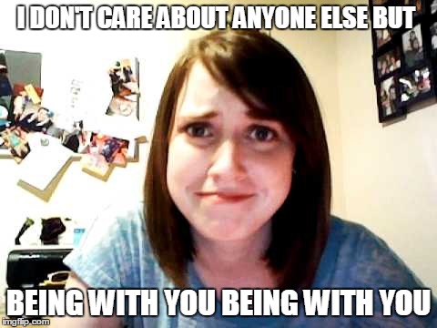 Overly Attached Girlfriend touched | I DON'T CARE ABOUT ANYONE ELSE BUT; BEING WITH YOU BEING WITH YOU | image tagged in overly attached girlfriend touched | made w/ Imgflip meme maker