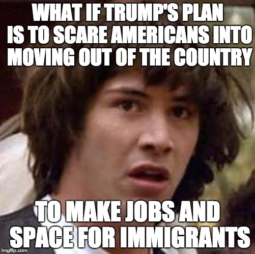 Conspiracy Keanu Meme | WHAT IF TRUMP'S PLAN IS TO SCARE AMERICANS INTO MOVING OUT OF THE COUNTRY; TO MAKE JOBS AND SPACE FOR IMMIGRANTS | image tagged in memes,conspiracy keanu | made w/ Imgflip meme maker