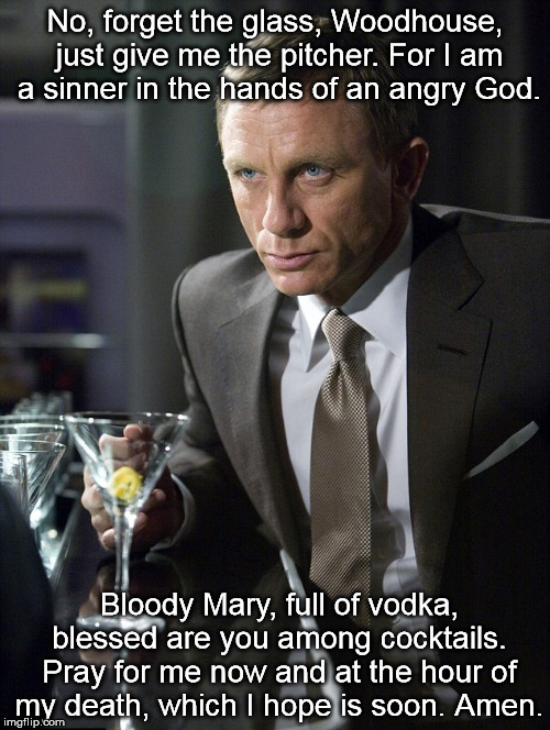No, forget the glass, Woodhouse, just give me the pitcher. For I am a sinner in the hands of an angry God. Bloody Mary, full of vodka, blessed are you among cocktails. Pray for me now and at the hour of my death, which I hope is soon. Amen. | image tagged in james bond,archer,drunk | made w/ Imgflip meme maker