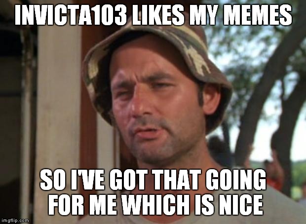 INVICTA103 LIKES MY MEMES SO I'VE GOT THAT GOING FOR ME WHICH IS NICE | made w/ Imgflip meme maker