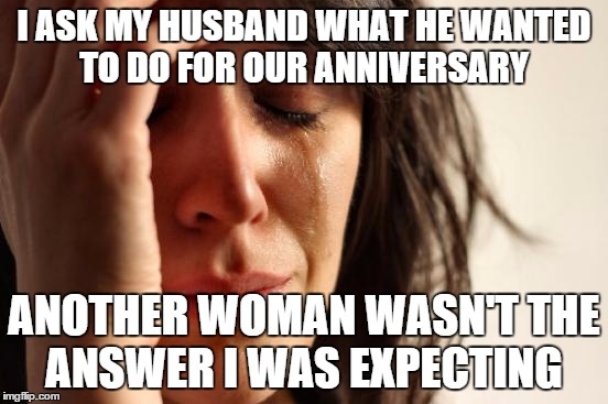 First World Problems Meme | I ASK MY HUSBAND WHAT HE WANTED TO DO FOR OUR ANNIVERSARY; ANOTHER WOMAN WASN'T THE ANSWER I WAS EXPECTING | image tagged in memes,first world problems | made w/ Imgflip meme maker