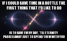 IF I COULD SAVE TIME IN A BOTTLE
THE FIRST THING THAT I'D LIKE TO DO; IS TO SAVE EVERY DAY,
'TIL ETERNITY PASSES AWAY
JUST TO SPEND THEM WITH YOU | image tagged in love,eternity,time in a bottle,jim croce | made w/ Imgflip meme maker