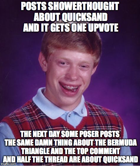 Bad Luck Brian Meme | POSTS SHOWERTHOUGHT ABOUT QUICKSAND AND IT GETS ONE UPVOTE; THE NEXT DAY SOME POSER POSTS THE SAME DAMN THING ABOUT THE BERMUDA TRIANGLE AND THE TOP COMMENT AND HALF THE THREAD ARE ABOUT QUICKSAND | image tagged in memes,bad luck brian,AdviceAnimals | made w/ Imgflip meme maker