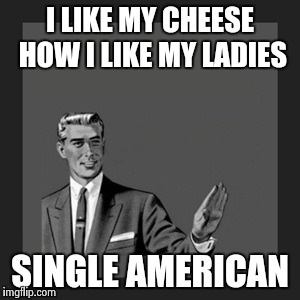Kill Yourself Guy | I LIKE MY CHEESE HOW I LIKE MY LADIES; SINGLE AMERICAN | image tagged in memes,kill yourself guy | made w/ Imgflip meme maker