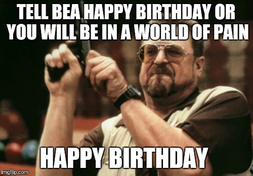Am I The Only One Around Here | TELL BEA HAPPY BIRTHDAY OR YOU WILL BE IN A WORLD OF PAIN; HAPPY BIRTHDAY | image tagged in memes,am i the only one around here | made w/ Imgflip meme maker