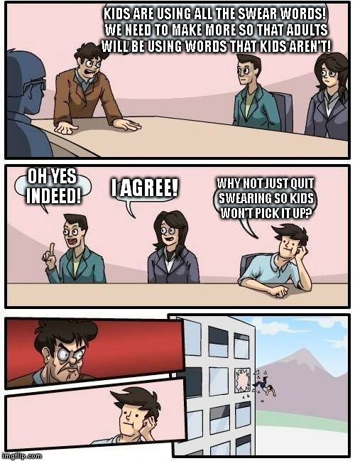 Just a thought... | KIDS ARE USING ALL THE SWEAR WORDS! WE NEED TO MAKE MORE SO THAT ADULTS WILL BE USING WORDS THAT KIDS AREN'T! OH YES INDEED! I AGREE! WHY NOT JUST QUIT SWEARING SO KIDS WON'T PICK IT UP? | image tagged in memes,boardroom meeting suggestion | made w/ Imgflip meme maker