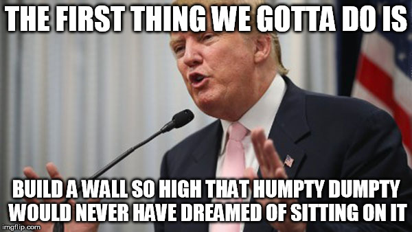 Trump humpty dumpty wall | THE FIRST THING WE GOTTA DO IS; BUILD A WALL SO HIGH THAT HUMPTY DUMPTY WOULD NEVER HAVE DREAMED OF SITTING ON IT | image tagged in trump huge,wall,dream,humpty,dumpty | made w/ Imgflip meme maker