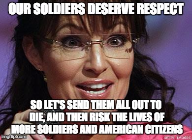 Sarah Palin crazy | OUR SOLDIERS DESERVE RESPECT; SO LET'S SEND THEM ALL OUT TO DIE, AND THEN RISK THE LIVES OF MORE SOLDIERS AND AMERICAN CITIZENS | image tagged in sarah palin crazy | made w/ Imgflip meme maker