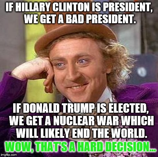 Really, guys, he wants to drop a nuclear bomb... | IF HILLARY CLINTON IS PRESIDENT, WE GET A BAD PRESIDENT. IF DONALD TRUMP IS ELECTED, WE GET A NUCLEAR WAR WHICH WILL LIKELY END THE WORLD. WOW, THAT'S A HARD DECISION... | image tagged in memes,creepy condescending wonka,inferno390 | made w/ Imgflip meme maker