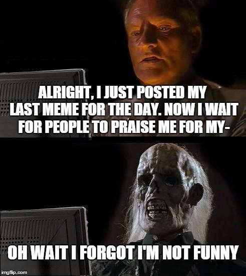 :( | ALRIGHT, I JUST POSTED MY LAST MEME FOR THE DAY. NOW I WAIT FOR PEOPLE TO PRAISE ME FOR MY-; OH WAIT I FORGOT I'M NOT FUNNY | image tagged in memes,ill just wait here,not funny | made w/ Imgflip meme maker