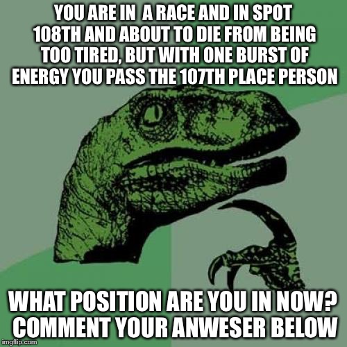 Philosoraptor | YOU ARE IN 
A RACE AND IN SPOT 108TH AND ABOUT TO DIE FROM BEING TOO TIRED, BUT WITH ONE BURST OF ENERGY YOU PASS THE 107TH PLACE PERSON; WHAT POSITION ARE YOU IN NOW? COMMENT YOUR ANWESER BELOW | image tagged in memes,philosoraptor | made w/ Imgflip meme maker