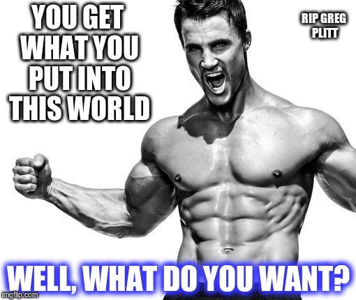 RIP GREG PLITT; YOU GET WHAT YOU PUT INTO THIS WORLD; WELL, WHAT DO YOU WANT? | image tagged in greg plitt,positivity,life,positive | made w/ Imgflip meme maker