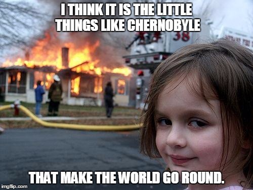Disaster Girl Meme | I THINK IT IS THE LITTLE THINGS LIKE CHERNOBYLE; THAT MAKE THE WORLD GO ROUND. | image tagged in memes,disaster girl | made w/ Imgflip meme maker