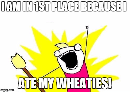 X All The Y Meme | I AM IN 1ST PLACE BECAUSE I ATE MY WHEATIES! | image tagged in memes,x all the y | made w/ Imgflip meme maker