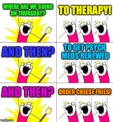What Do We Want 3 | WHERE ARE WE GOING ON THURSDAY? TO THERAPY! AND THEN? TO GET PSYCH MEDS RENEWED; AND THEN? ORDER CHEESE FRIES! | image tagged in memes,what do we want 3 | made w/ Imgflip meme maker