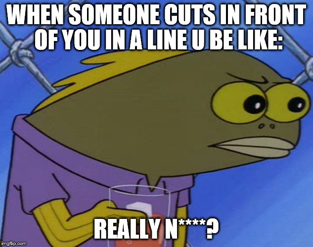 spongebobfish | WHEN SOMEONE CUTS IN FRONT OF YOU IN A LINE U BE LIKE:; REALLY N****? | image tagged in spongebobfish | made w/ Imgflip meme maker