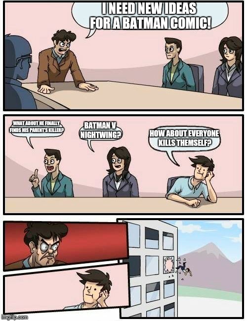 Boardroom Meeting Suggestion Meme | I NEED NEW IDEAS FOR A BATMAN COMIC! WHAT ABOUT HE FINALLY FINDS HIS PARENT'S KILLER? BATMAN V NIGHTWING? HOW ABOUT EVERYONE KILLS THEMSELF? | image tagged in memes,boardroom meeting suggestion | made w/ Imgflip meme maker