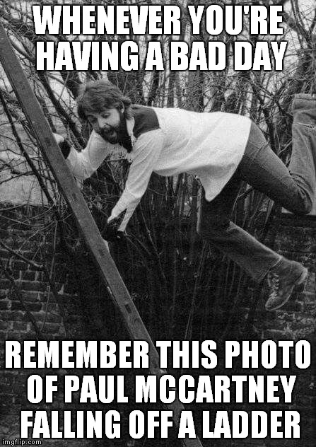 It happens to everyone...:) | WHENEVER YOU'RE HAVING A BAD DAY; REMEMBER THIS PHOTO OF PAUL MCCARTNEY FALLING OFF A LADDER | image tagged in memes,funny,oh paul,paul mccartney,bad day | made w/ Imgflip meme maker