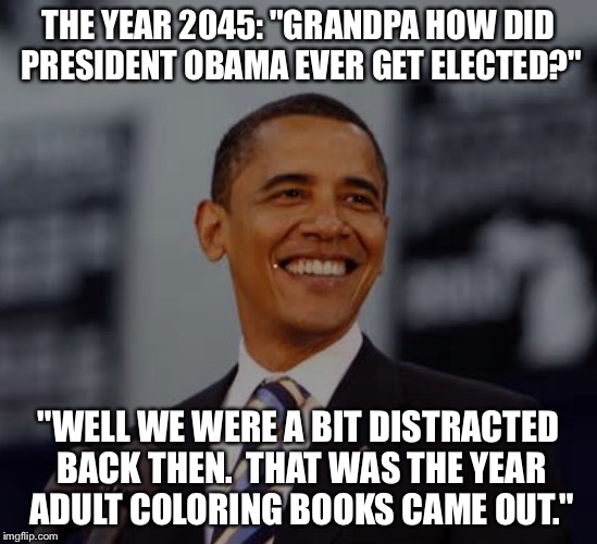 THE YEAR 2045:
"GRANDPA HOW DID PRESIDENT OBAMA EVER GET ELECTED?"; "WELL WE WERE A BIT DISTRACTED BACK THEN.  THAT WAS THE YEAR ADULT COLORING BOOKS CAME OUT." | image tagged in bho | made w/ Imgflip meme maker