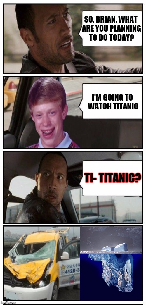 Disaster Taxi Returns (inspired by Nyan-Meow9's Bad Luck Brian meme) | SO, BRIAN, WHAT ARE YOU PLANNING TO DO TODAY? I'M GOING TO WATCH TITANIC; TI- TITANIC? | image tagged in bad luck brian disaster taxi,titanic,iceberg,funny meme,the rock driving | made w/ Imgflip meme maker