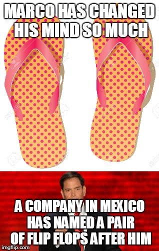rubio flops | MARCO HAS CHANGED HIS MIND SO MUCH; A COMPANY IN MEXICO HAS NAMED A PAIR OF FLIP FLOPS AFTER HIM | image tagged in marco rubio | made w/ Imgflip meme maker