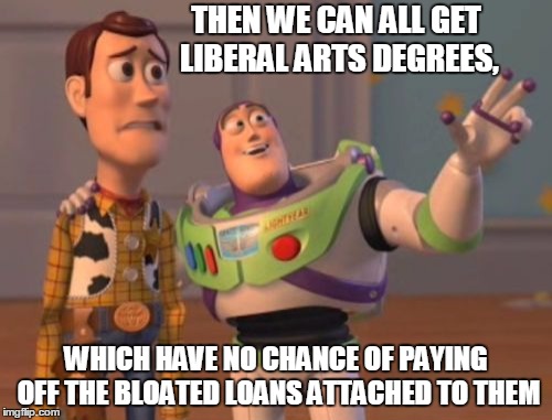 X, X Everywhere | THEN WE CAN ALL GET LIBERAL ARTS DEGREES, WHICH HAVE NO CHANCE OF PAYING OFF THE BLOATED LOANS ATTACHED TO THEM | image tagged in memes,x x everywhere | made w/ Imgflip meme maker