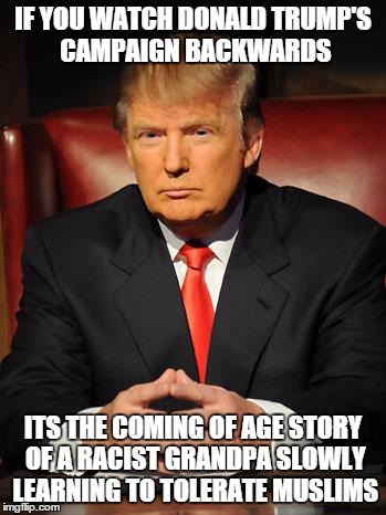 Tolerant Trump | IF YOU WATCH DONALD TRUMP'S CAMPAIGN BACKWARDS; ITS THE COMING OF AGE STORY OF A RACIST GRANDPA SLOWLY LEARNING TO TOLERATE MUSLIMS | image tagged in serious trump,donald trump,memes,donald trump approves,meme,trump 2016 | made w/ Imgflip meme maker