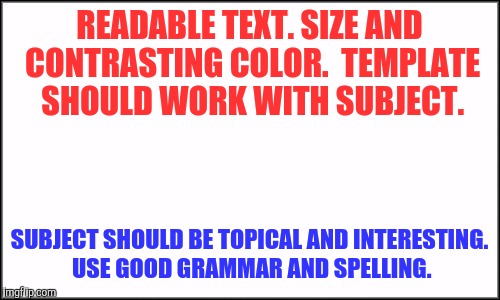 Tips for a sucessful meme | READABLE TEXT. SIZE AND CONTRASTING COLOR. 
TEMPLATE SHOULD WORK WITH SUBJECT. SUBJECT SHOULD BE TOPICAL AND INTERESTING. 
USE GOOD GRAMMAR AND SPELLING. | image tagged in plain white,memes,help,tips | made w/ Imgflip meme maker