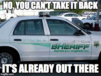 Honest much? | NO, YOU CAN'T TAKE IT BACK; IT'S ALREADY OUT THERE | image tagged in sheriff car,memes | made w/ Imgflip meme maker