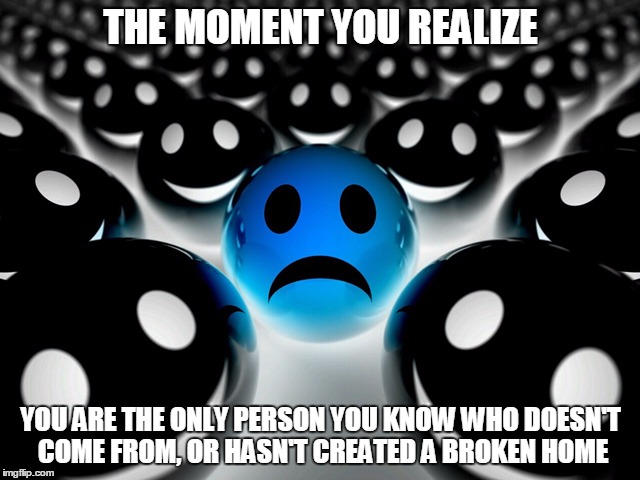 The Ultimate Minority | THE MOMENT YOU REALIZE; YOU ARE THE ONLY PERSON YOU KNOW WHO DOESN'T COME FROM, OR HASN'T CREATED A BROKEN HOME | image tagged in sad | made w/ Imgflip meme maker